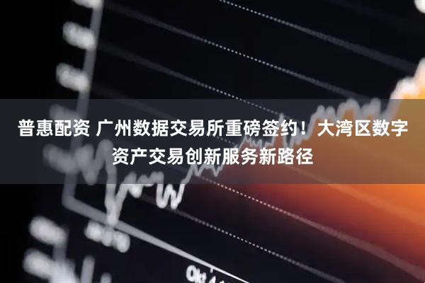 普惠配资 广州数据交易所重磅签约！大湾区数字资产交易创新服务新路径