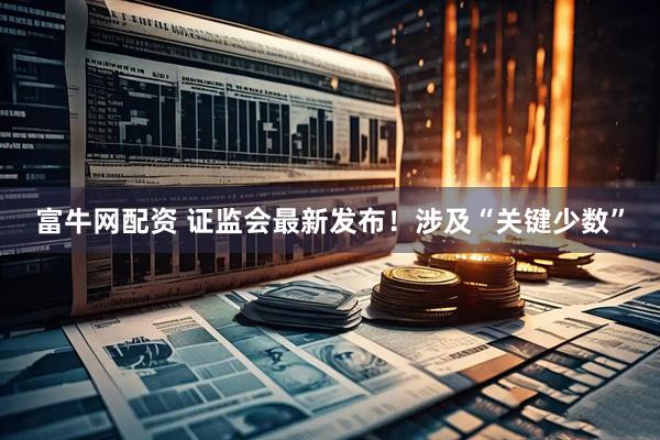 富牛网配资 证监会最新发布！涉及“关键少数”