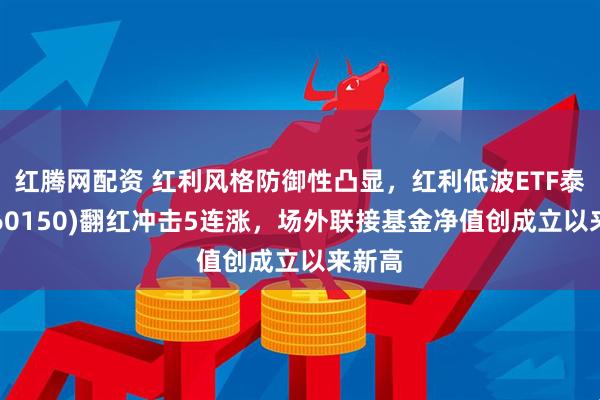 红腾网配资 红利风格防御性凸显，红利低波ETF泰康(560150)翻红冲击5连涨，场外联接基金净值创成立以来新高