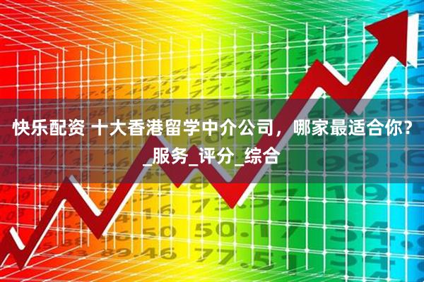 快乐配资 十大香港留学中介公司，哪家最适合你？_服务_评分_综合