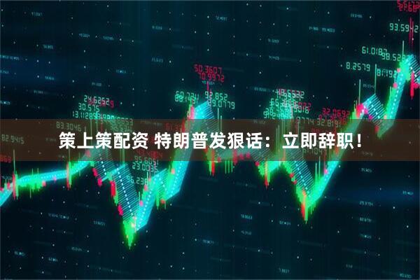 策上策配资 特朗普发狠话：立即辞职！