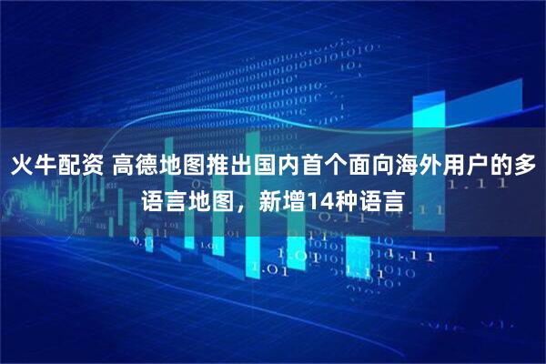 火牛配资 高德地图推出国内首个面向海外用户的多语言地图，新增14种语言