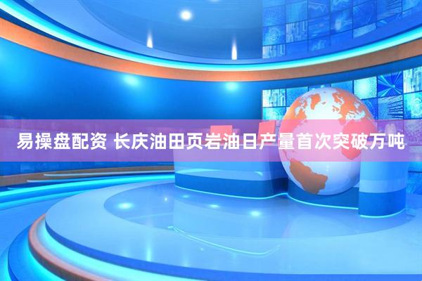 易操盘配资 长庆油田页岩油日产量首次突破万吨