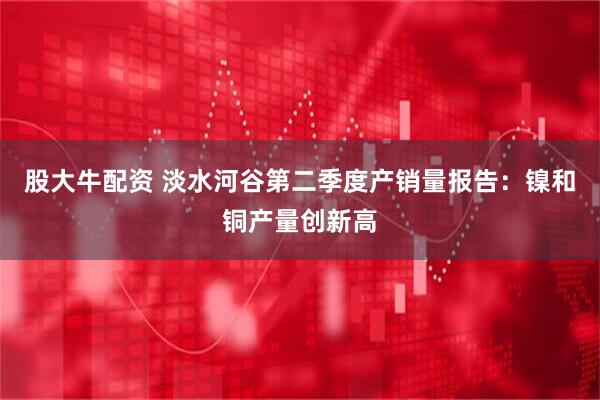 股大牛配资 淡水河谷第二季度产销量报告：镍和铜产量创新高