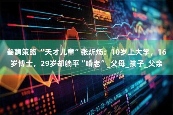 叁酶策略 “天才儿童”张炘炀：10岁上大学，16岁博士，29岁却躺平“啃老”_父母_孩子_父亲
