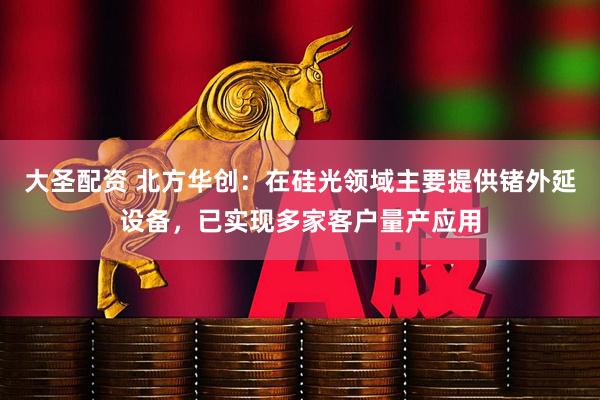 大圣配资 北方华创：在硅光领域主要提供锗外延设备，已实现多家客户量产应用