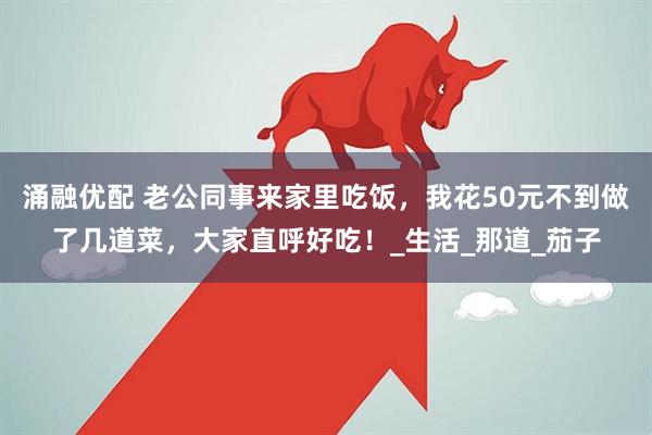 涌融优配 老公同事来家里吃饭，我花50元不到做了几道菜，大家直呼好吃！_生活_那道_茄子