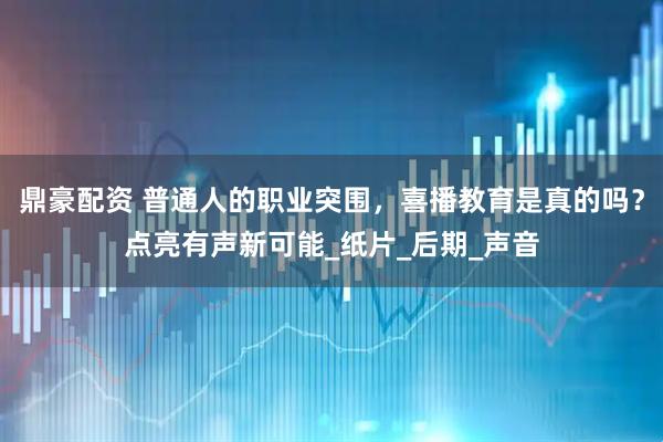 鼎豪配资 普通人的职业突围，喜播教育是真的吗？点亮有声新可能_纸片_后期_声音