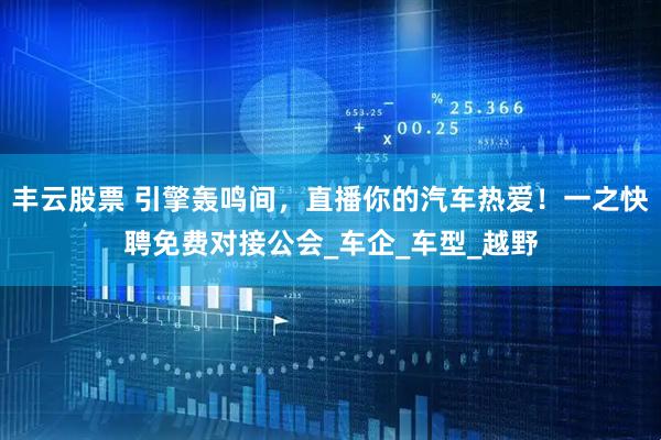 丰云股票 引擎轰鸣间，直播你的汽车热爱！一之快聘免费对接公会_车企_车型_越野