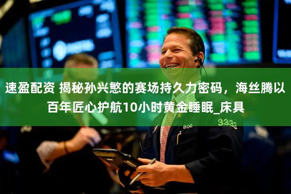 速盈配资 揭秘孙兴慜的赛场持久力密码，海丝腾以百年匠心护航10小时黄金睡眠_床具