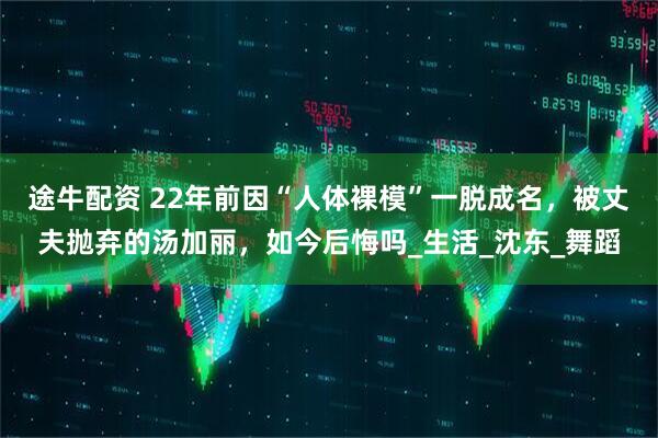 途牛配资 22年前因“人体裸模”一脱成名，被丈夫抛弃的汤加丽，如今后悔吗_生活_沈东_舞蹈