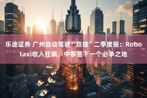 乐途证券 广州自动驾驶“双雄”二季度报：Robotaxi收入狂飙，中东是下一个必争之地