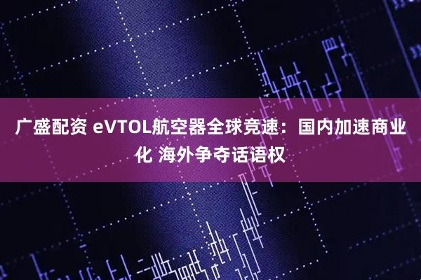 广盛配资 eVTOL航空器全球竞速：国内加速商业化 海外争夺话语权