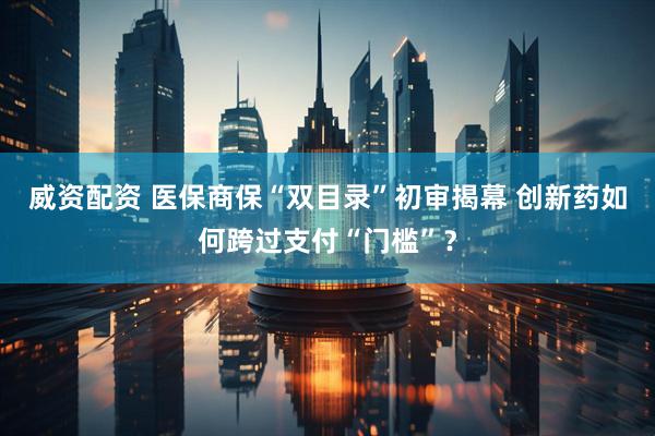 威资配资 医保商保“双目录”初审揭幕 创新药如何跨过支付“门槛”？