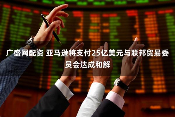 广盛网配资 亚马逊将支付25亿美元与联邦贸易委员会达成和解