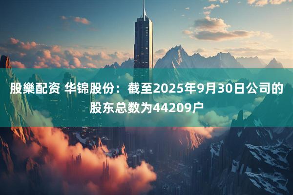 股樂配资 华锦股份：截至2025年9月30日公司的股东总数为44209户