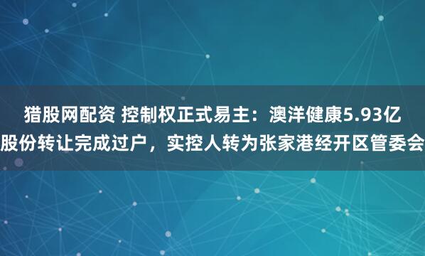 猎股网配资 控制权正式易主：澳洋健康5.93亿股份转让完成过户，实控人转为张家港经开区管委会