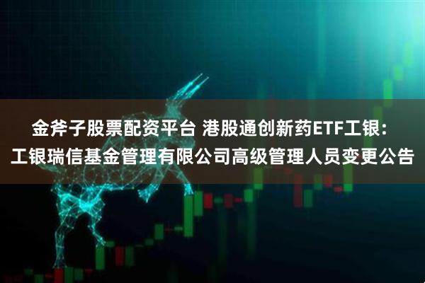金斧子股票配资平台 港股通创新药ETF工银: 工银瑞信基金管理有限公司高级管理人员变更公告