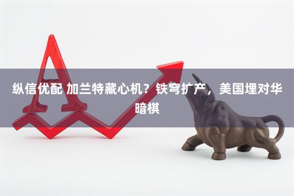 纵信优配 加兰特藏心机？铁穹扩产，美国埋对华暗棋