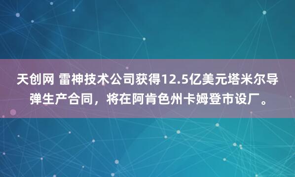 天创网 雷神技术公司获得12.5亿美元塔米尔导弹生产合同，将在阿肯色州卡姆登市设厂。
