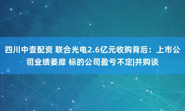 四川中壹配资 联合光电2.6亿元收购背后：上市公司业绩萎靡 标的公司盈亏不定|并购谈