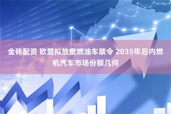 金砖配资 欧盟拟放宽燃油车禁令 2035年后内燃机汽车市场份额几何
