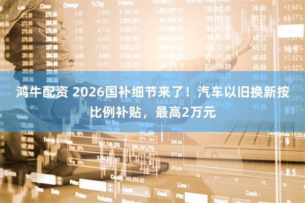 鸿牛配资 2026国补细节来了!汽车以旧换新按比例补贴,最高2万元