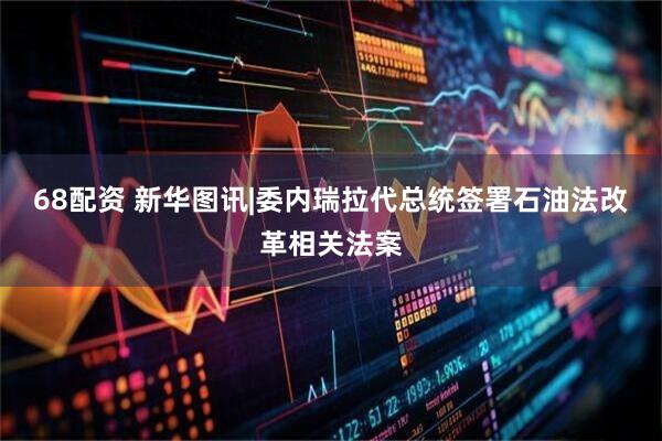 68配资 新华图讯|委内瑞拉代总统签署石油法改革相关法案