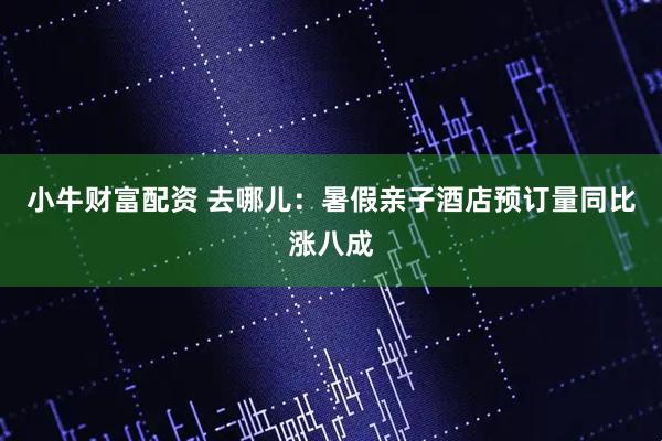 小牛财富配资 去哪儿：暑假亲子酒店预订量同比涨八成