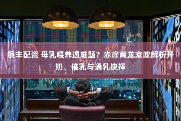 银丰配资 母乳喂养遇难题？赤峰育龙家政解析开奶、催乳与通乳抉择