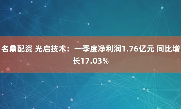 名鼎配资 光启技术：一季度净利润1.76亿元 同比增长17.03%