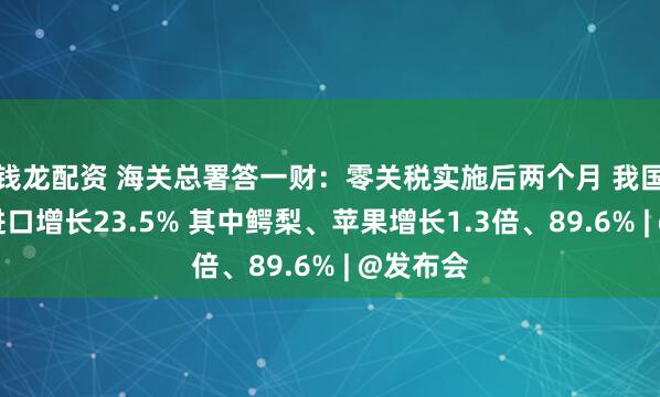 钱龙配资 海关总署答一财：零关税实施后两个月 我国自非洲进口增长23.5% 其中鳄梨、苹果增长1.3倍、89.6% | @发布会